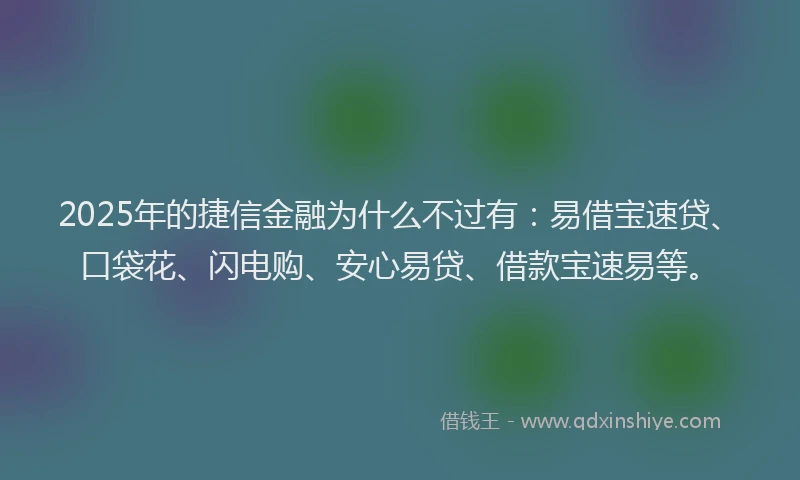 2025年的捷信金融为什么不过有：易借宝速贷、口袋花、闪电购、安心易贷、借款宝速易等。