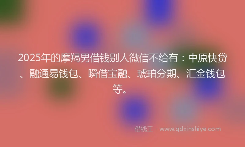 2025年的摩羯男借钱别人微信不给有：中原快贷、融通易钱包、瞬借宝融、琥珀分期、汇金钱包等。