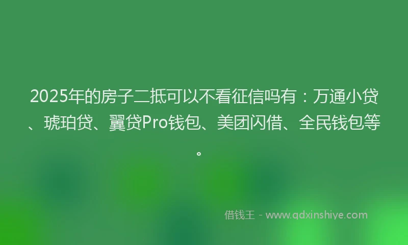 2025年的房子二抵可以不看征信吗有：万通小贷、琥珀贷、翼贷Pro钱包、美团闪借、全民钱包等。