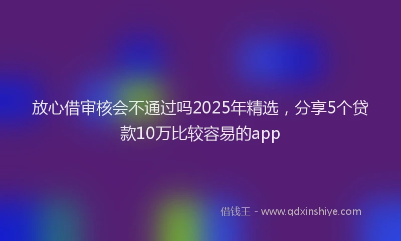 放心借审核会不通过吗2025年精选，分享5个贷款10万比较容易的app
