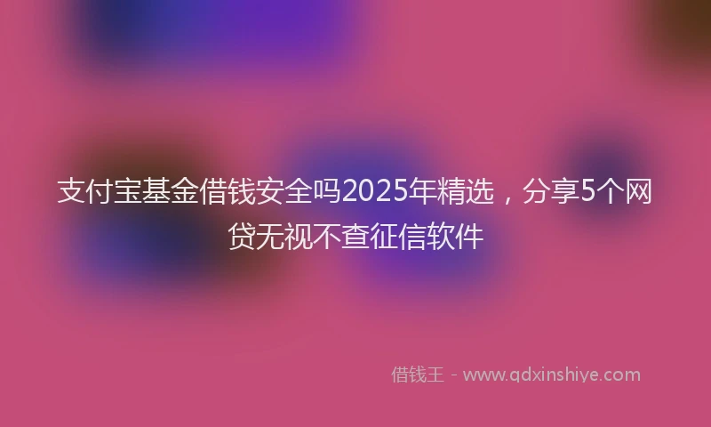 支付宝基金借钱安全吗2025年精选，分享5个网贷无视不查征信软件