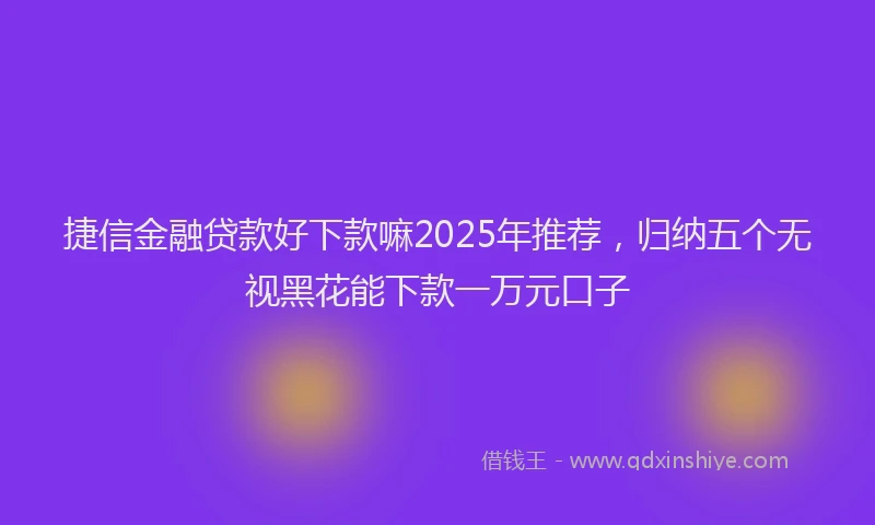 捷信金融贷款好下款嘛2025年推荐，归纳五个无视黑花能下款一万元口子