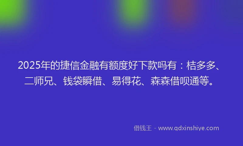 2025年的捷信金融有额度好下款吗有：桔多多、二师兄、钱袋瞬借、易得花、森森借呗通等。