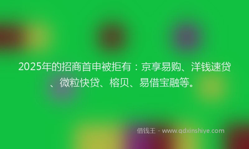 2025年的招商首申被拒有：京享易购、洋钱速贷、微粒快贷、榕贝、易借宝融等。