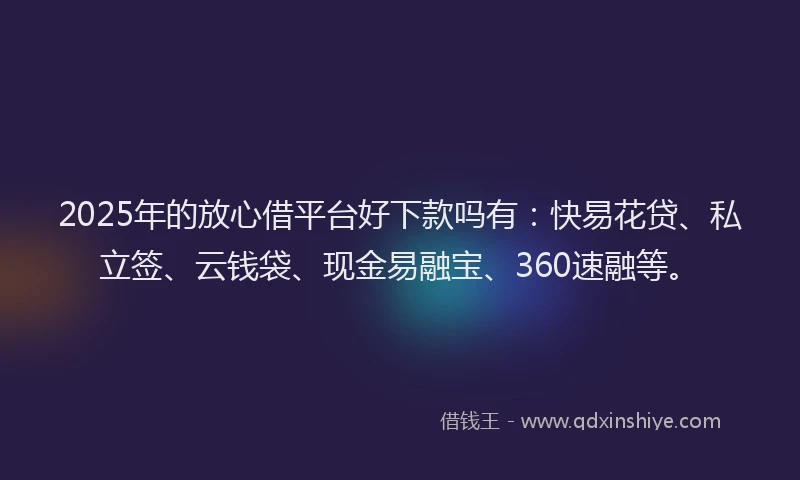2025年的放心借平台好下款吗有：快易花贷、私立签、云钱袋、现金易融宝、360速融等。