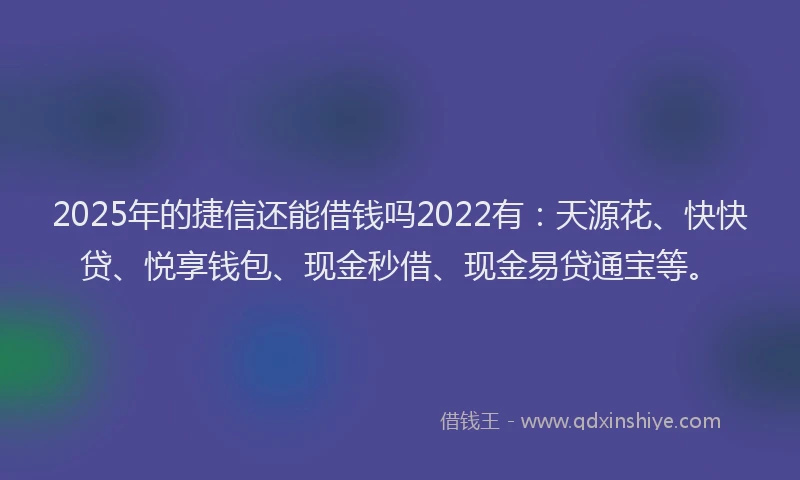2025年的捷信还能借钱吗2022有：天源花、快快贷、悦享钱包、现金秒借、现金易贷通宝等。