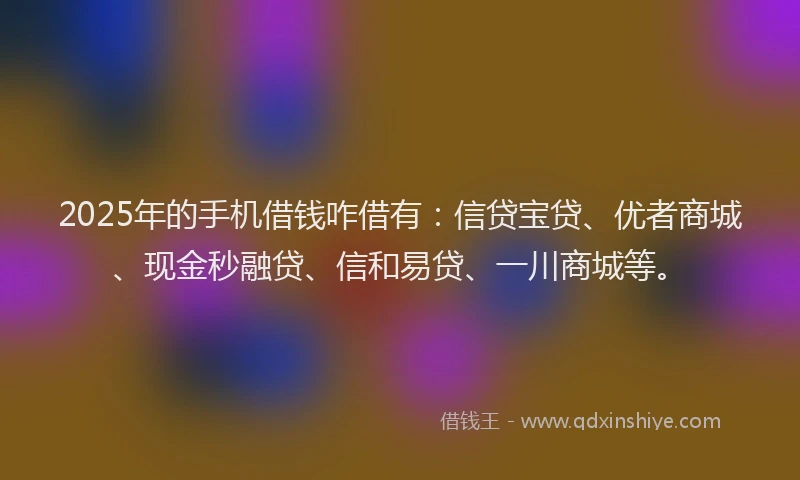 2025年的手机借钱咋借有：信贷宝贷、优者商城、现金秒融贷、信和易贷、一川商城等。