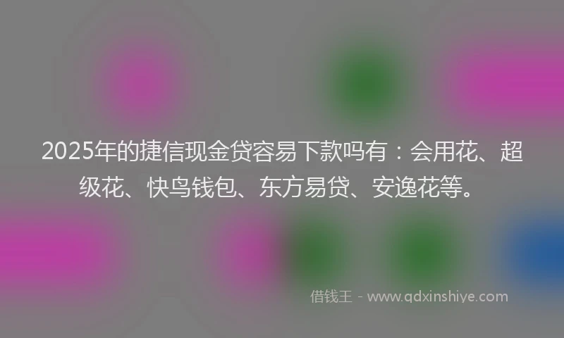 2025年的捷信现金贷容易下款吗有：会用花、超级花、快鸟钱包、东方易贷、安逸花等。