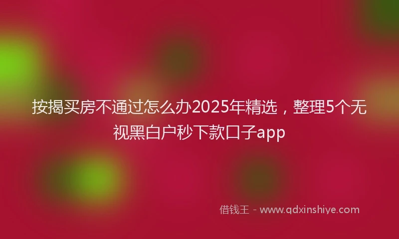 按揭买房不通过怎么办2025年精选，整理5个无视黑白户秒下款口子app