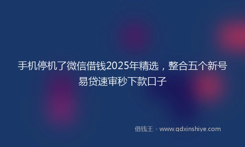 手机停机了微信借钱2025年精选，整合五个新号易贷速审秒下款口子