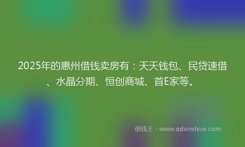2025年的惠州借钱卖房有：天天钱包、民贷速借、水晶分期、恒创商城、首E家等。