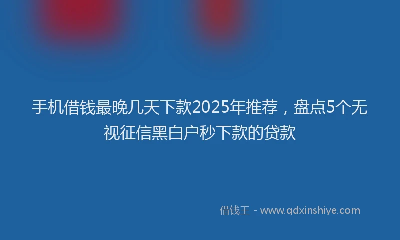 手机借钱最晚几天下款2025年推荐，盘点5个无视征信黑白户秒下款的贷款