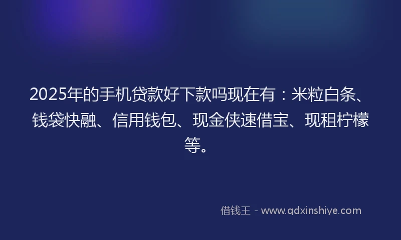 2025年的手机贷款好下款吗现在有：米粒白条、钱袋快融、信用钱包、现金侠速借宝、现租柠檬等。