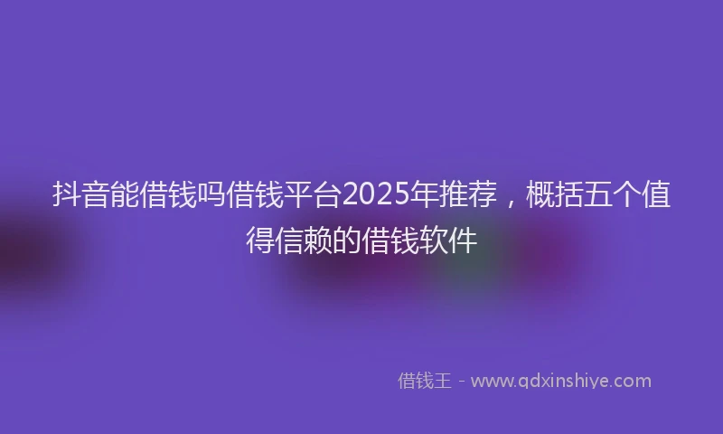 抖音能借钱吗借钱平台2025年推荐，概括五个值得信赖的借钱软件