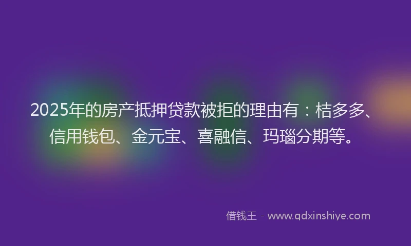 2025年的房产抵押贷款被拒的理由有：桔多多、信用钱包、金元宝、喜融信、玛瑙分期等。