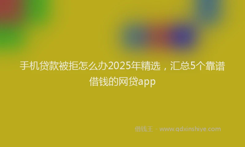 手机贷款被拒怎么办2025年精选，汇总5个靠谱借钱的网贷app