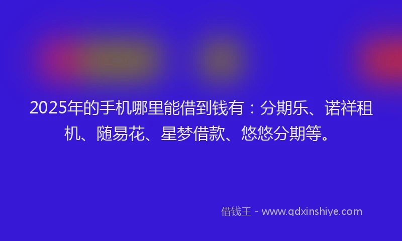 2025年的手机哪里能借到钱有：分期乐、诺祥租机、随易花、星梦借款、悠悠分期等。