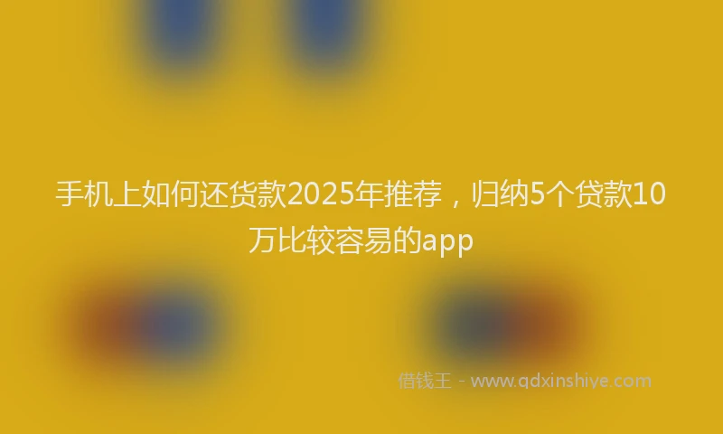 手机上如何还货款2025年推荐，归纳5个贷款10万比较容易的app