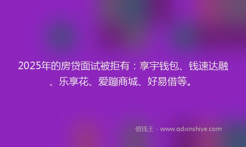 2025年的房贷面试被拒有：享宇钱包、钱速达融、乐享花、爱蹦商城、好易借等。