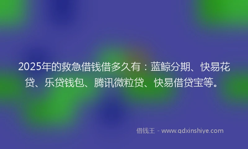 2025年的救急借钱借多久有：蓝鲸分期、快易花贷、乐贷钱包、腾讯微粒贷、快易借贷宝等。