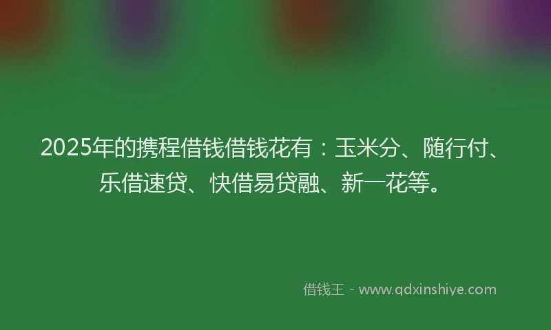 2025年的携程借钱借钱花有：玉米分、随行付、乐借速贷、快借易贷融、新一花等。