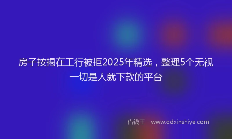 房子按揭在工行被拒2025年精选，整理5个无视一切是人就下款的平台