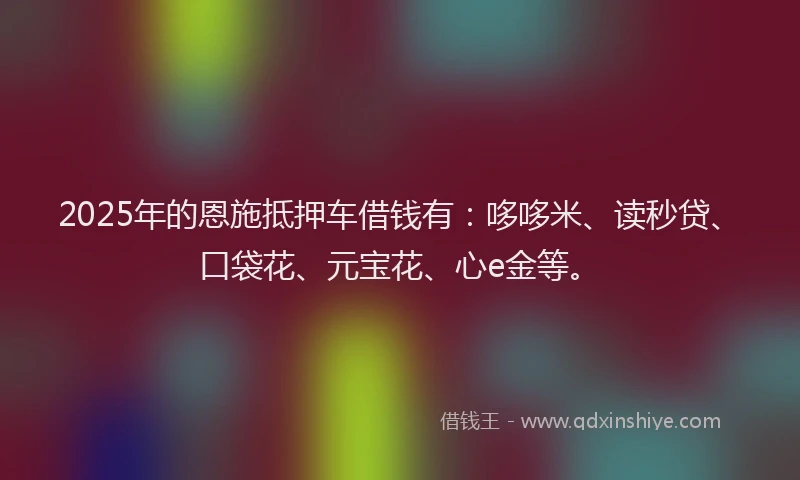 2025年的恩施抵押车借钱有：哆哆米、读秒贷、口袋花、元宝花、心e金等。
