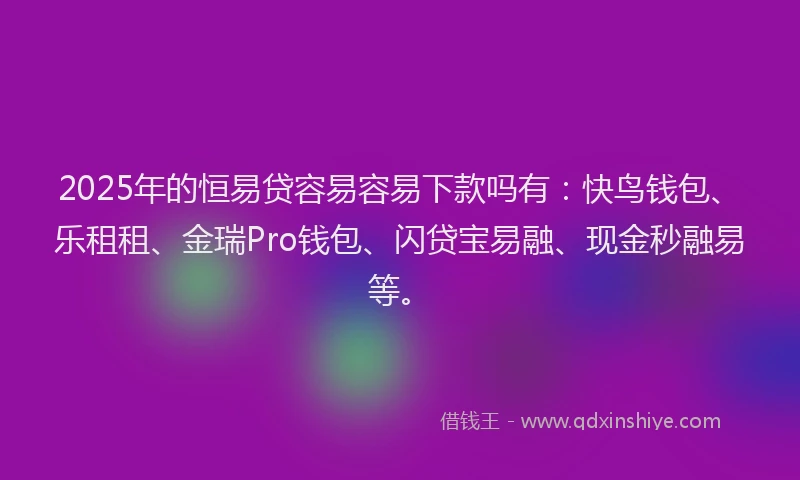 2025年的恒易贷容易容易下款吗有：快鸟钱包、乐租租、金瑞Pro钱包、闪贷宝易融、现金秒融易等。