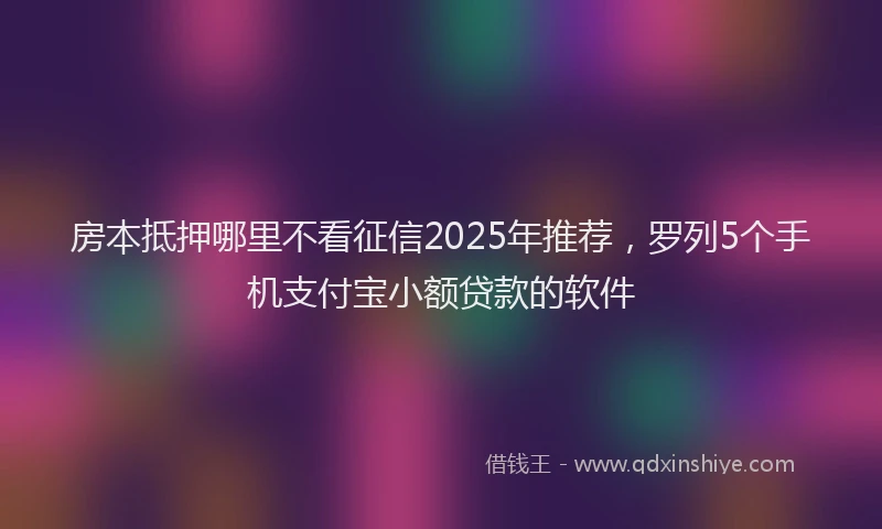 房本抵押哪里不看征信2025年推荐，罗列5个手机支付宝小额贷款的软件
