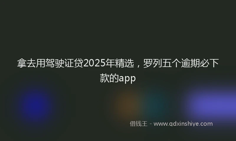 拿去用驾驶证贷2025年精选，罗列五个逾期必下款的app
