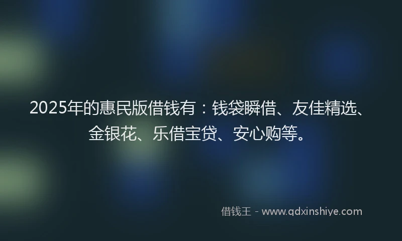 2025年的惠民版借钱有：钱袋瞬借、友佳精选、金银花、乐借宝贷、安心购等。