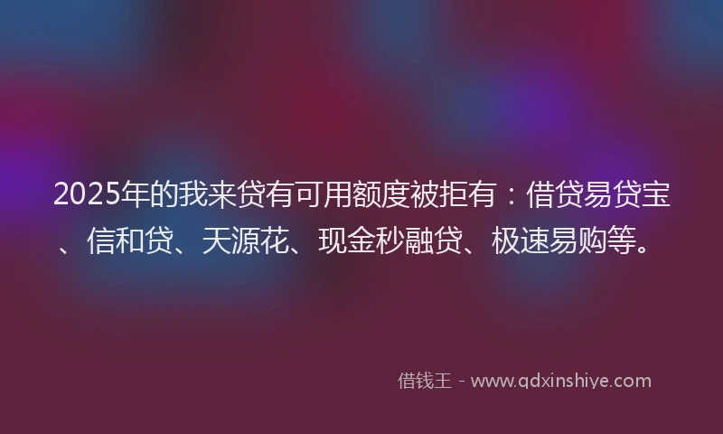 2025年的我来贷有可用额度被拒有：借贷易贷宝、信和贷、天源花、现金秒融贷、极速易购等。