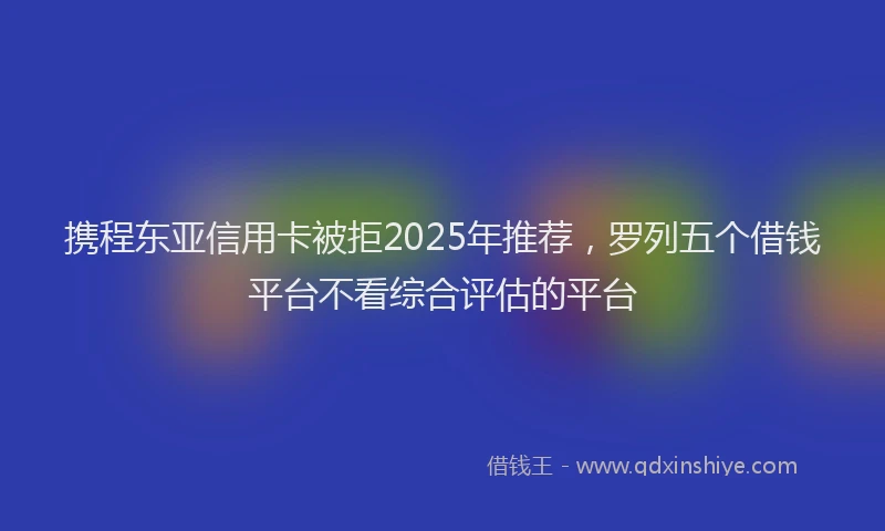 携程东亚信用卡被拒2025年推荐，罗列五个借钱平台不看综合评估的平台