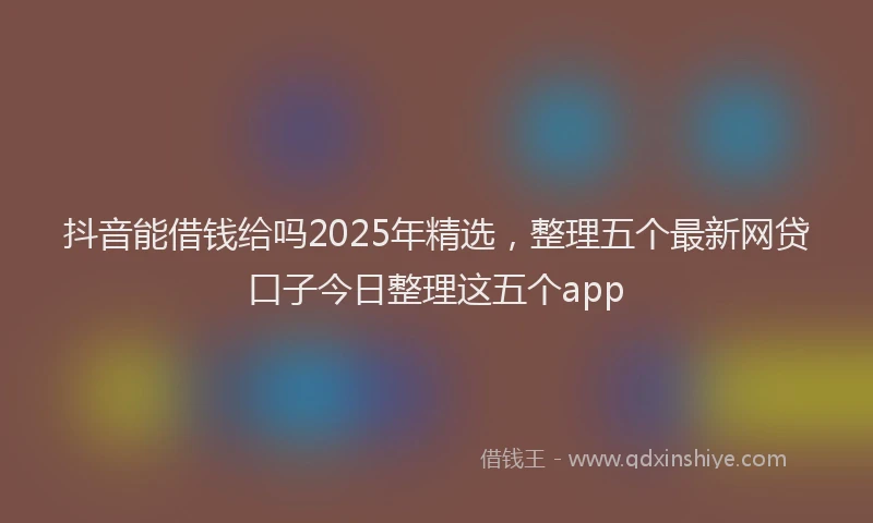 抖音能借钱给吗2025年精选，整理五个最新网贷口子今日整理这五个app