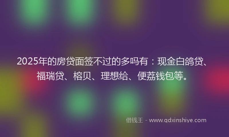 2025年的房贷面签不过的多吗有：现金白鸽贷、福瑞贷、榕贝、理想给、便荔钱包等。