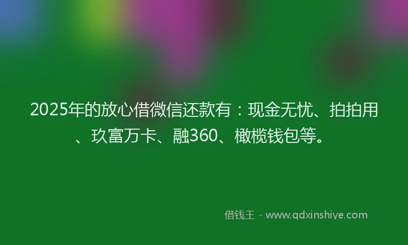 2025年的放心借微信还款有：现金无忧、拍拍用、玖富万卡、融360、橄榄钱包等。