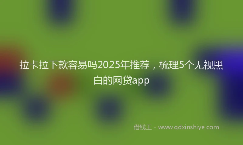 拉卡拉下款容易吗2025年推荐，梳理5个无视黑白的网贷app