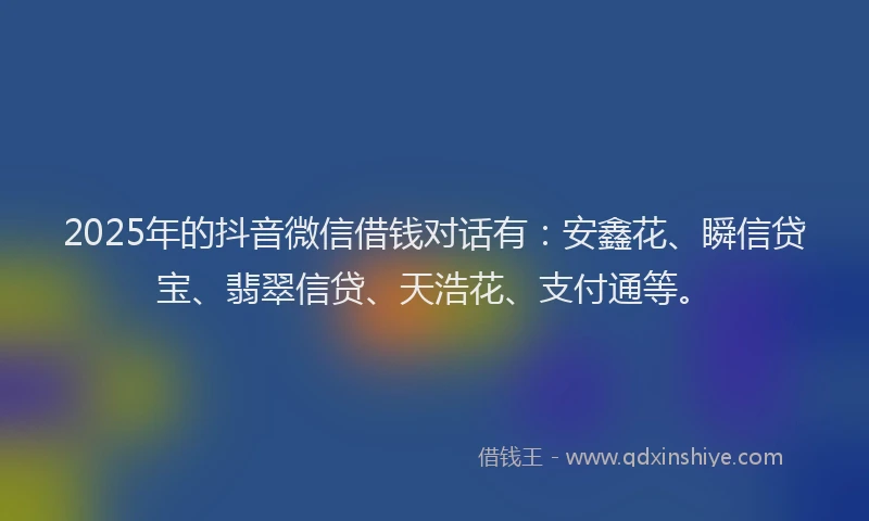 2025年的抖音微信借钱对话有：安鑫花、瞬信贷宝、翡翠信贷、天浩花、支付通等。