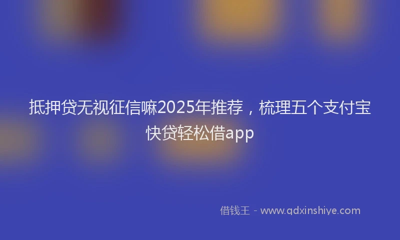 抵押贷无视征信嘛2025年推荐，梳理五个支付宝快贷轻松借app