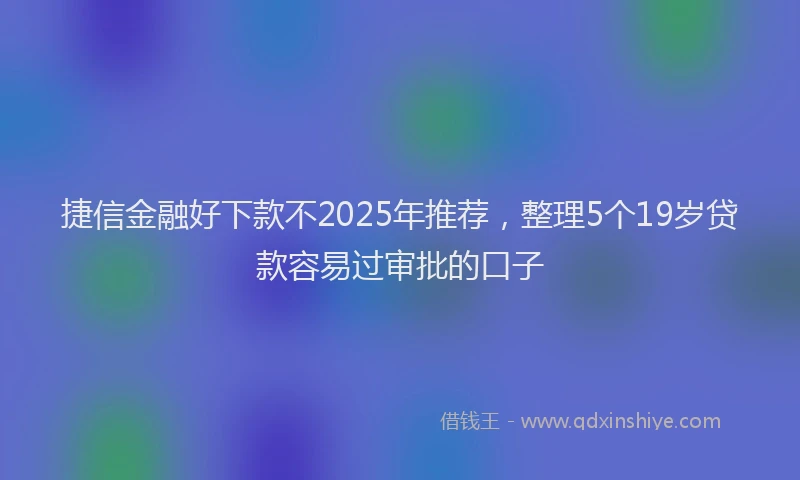 捷信金融好下款不2025年推荐，整理5个19岁贷款容易过审批的口子