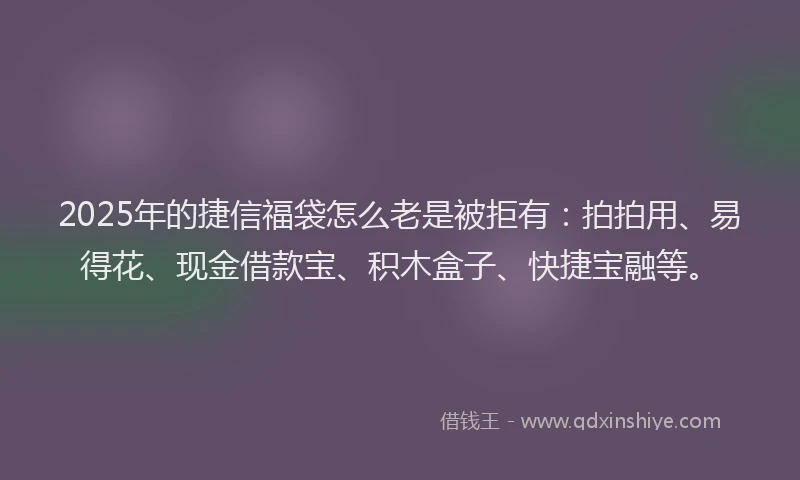 2025年的捷信福袋怎么老是被拒有：拍拍用、易得花、现金借款宝、积木盒子、快捷宝融等。