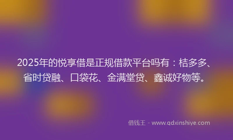 2025年的悦享借是正规借款平台吗有：桔多多、省时贷融、口袋花、金满堂贷、鑫诚好物等。