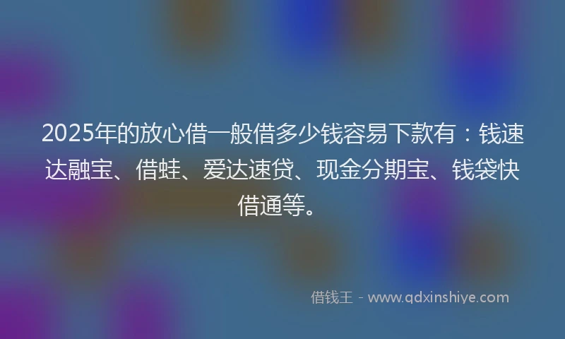 2025年的放心借一般借多少钱容易下款有：钱速达融宝、借蛙、爱达速贷、现金分期宝、钱袋快借通等。