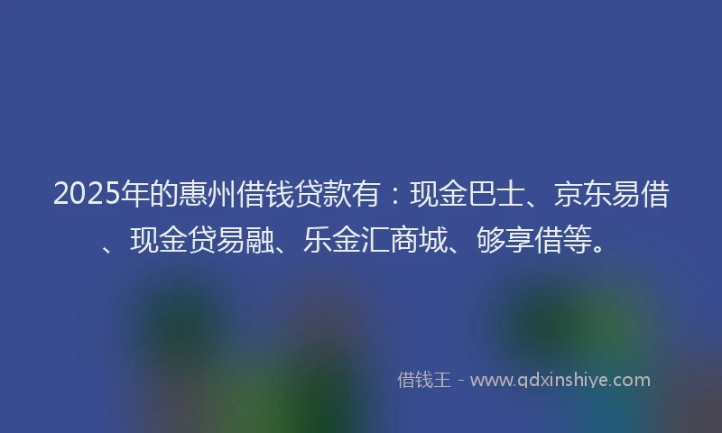 2025年的惠州借钱贷款有：现金巴士、京东易借、现金贷易融、乐金汇商城、够享借等。
