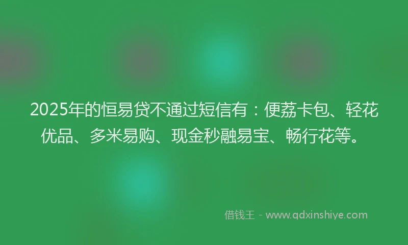 2025年的恒易贷不通过短信有：便荔卡包、轻花优品、多米易购、现金秒融易宝、畅行花等。