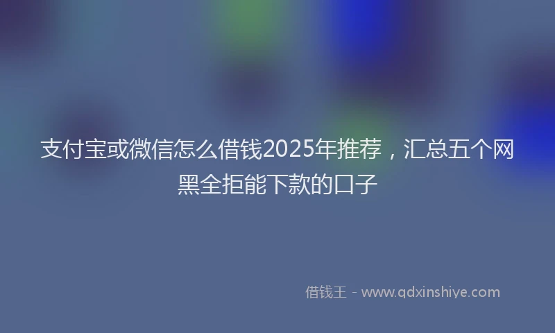 支付宝或微信怎么借钱2025年推荐，汇总五个网黑全拒能下款的口子