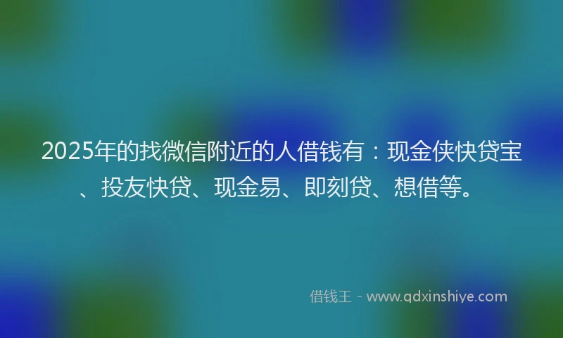 2025年的找微信附近的人借钱有：现金侠快贷宝、投友快贷、现金易、即刻贷、想借等。