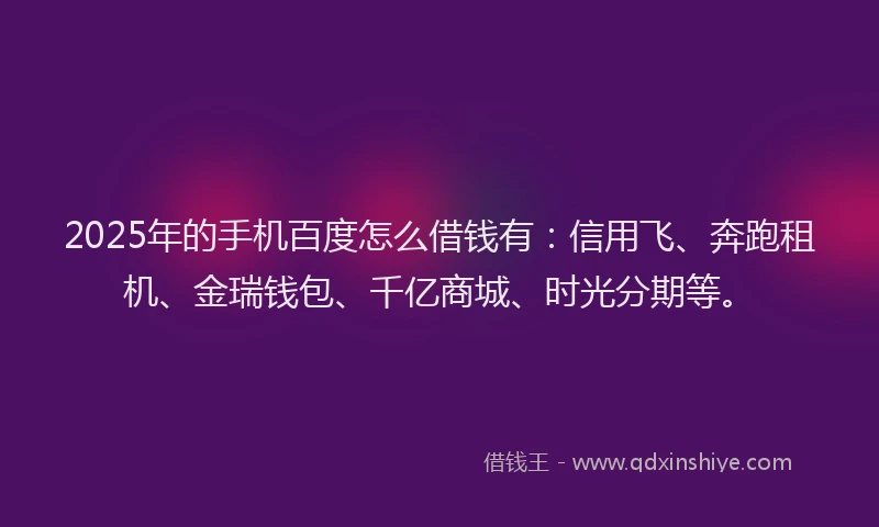 2025年的手机百度怎么借钱有：信用飞、奔跑租机、金瑞钱包、千亿商城、时光分期等。