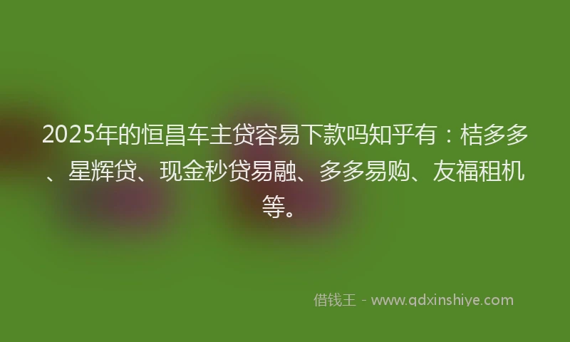 2025年的恒昌车主贷容易下款吗知乎有：桔多多、星辉贷、现金秒贷易融、多多易购、友福租机等。