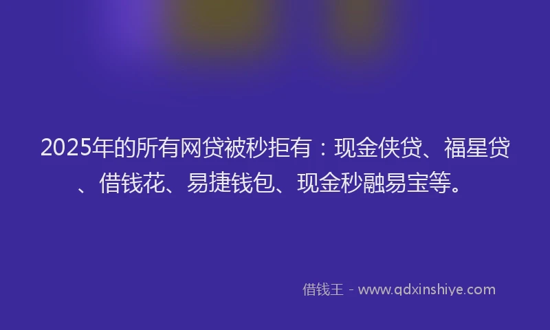 2025年的所有网贷被秒拒有：现金侠贷、福星贷、借钱花、易捷钱包、现金秒融易宝等。